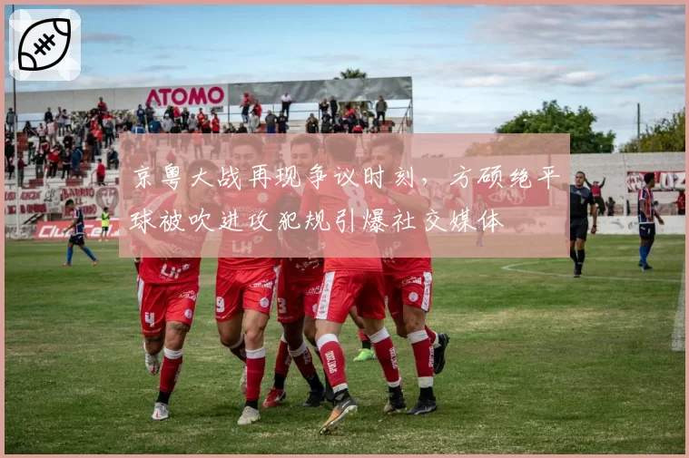 京粤大战再现争议时刻，方硕绝平球被吹进攻犯规引爆社交媒体