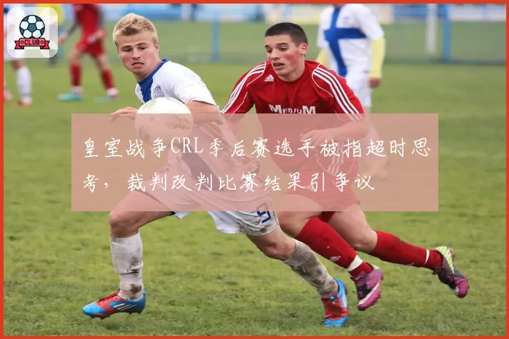皇室战争CRL季后赛选手被指超时思考,裁判改判比赛结果引争议