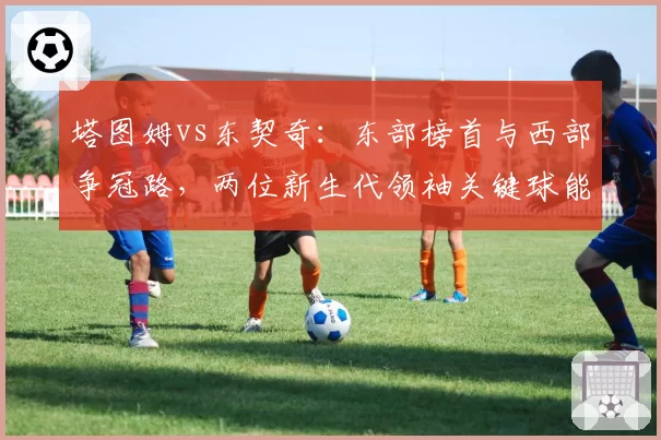 塔图姆vs东契奇:东部榜首与西部争冠路,两位新生代领袖关键球能力剖析