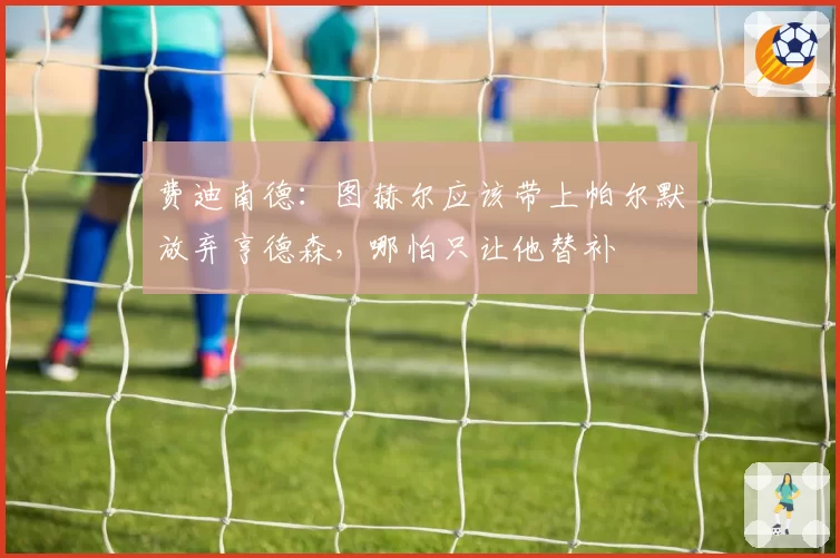 费迪南德:图赫尔应该带上帕尔默放弃亨德森,哪怕只让他替补