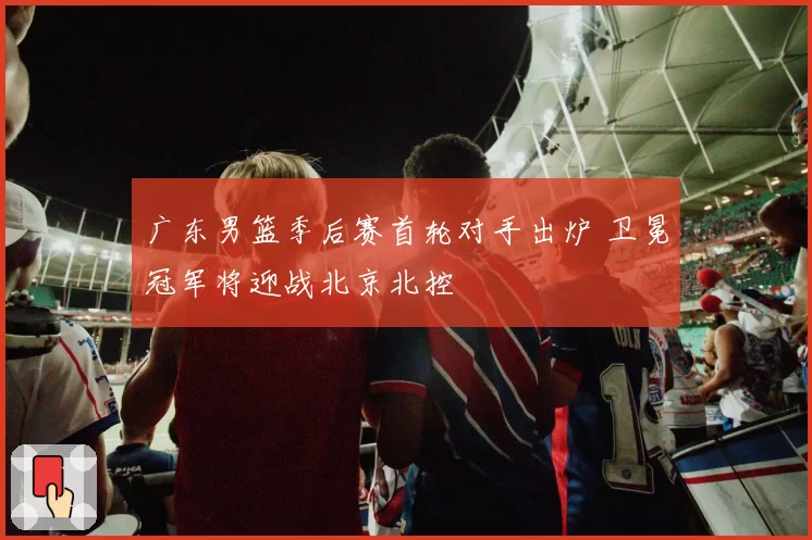 广东男篮季后赛首轮对手出炉 卫冕冠军将迎战北京北控