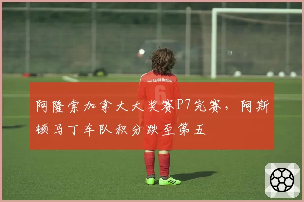 阿隆索加拿大大奖赛P7完赛,阿斯顿马丁车队积分跌至第五