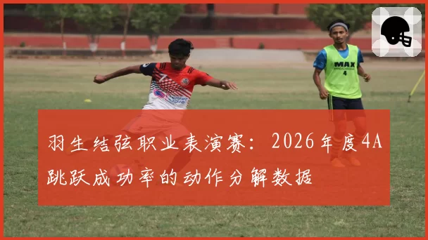 羽生结弦职业表演赛：2026年度4A跳跃成功率的动作分解数据