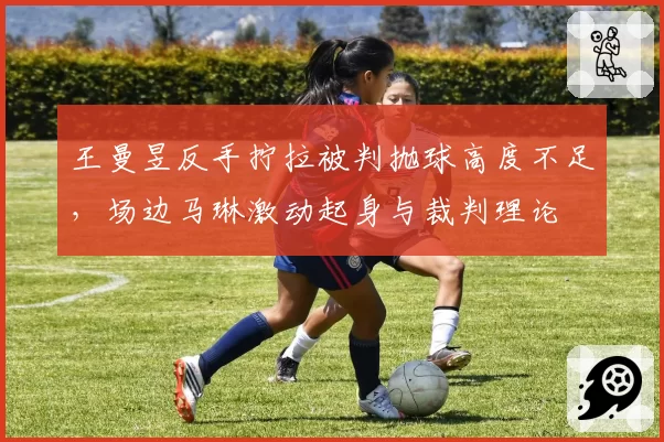 王曼昱反手拧拉被判抛球高度不足，场边马琳激动起身与裁判理论