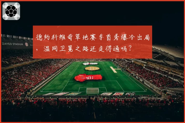 德约科维奇草地赛季首秀爆冷出局,温网卫冕之路还走得通吗?