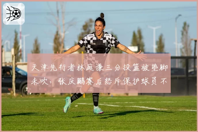 天津先行者林庭谦三分投篮被垫脚未吹，张庆鹏赛后怒斥保护球员不力