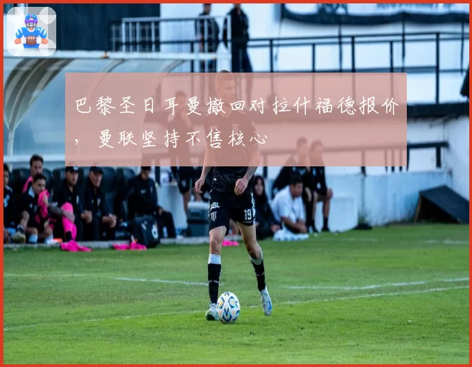 巴黎圣日耳曼撤回对拉什福德报价，曼联坚持不售核心
