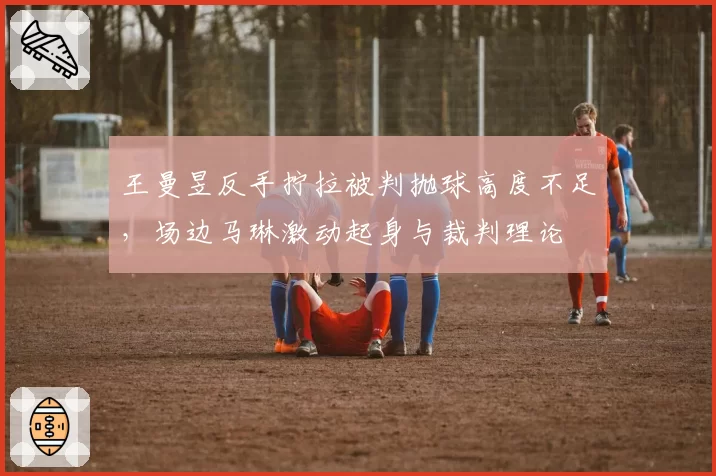 王曼昱反手拧拉被判抛球高度不足，场边马琳激动起身与裁判理论