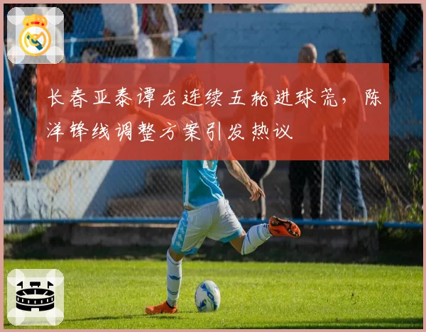 长春亚泰谭龙连续五轮进球荒,陈洋锋线调整方案引发热议