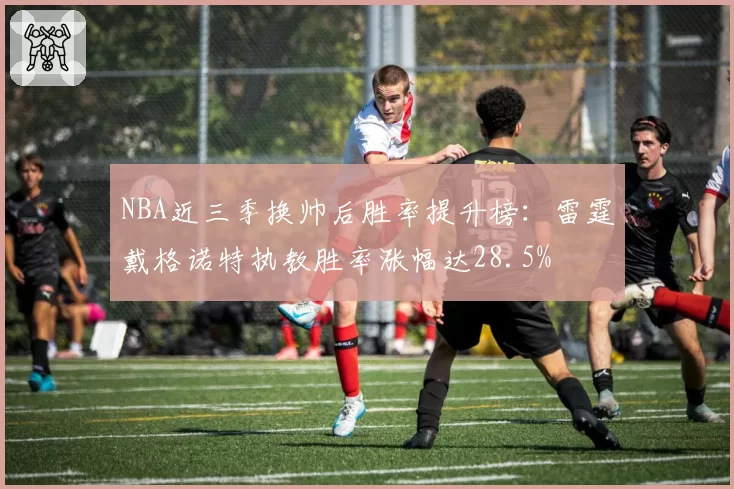 NBA近三季换帅后胜率提升榜:雷霆戴格诺特执教胜率涨幅达28.5%