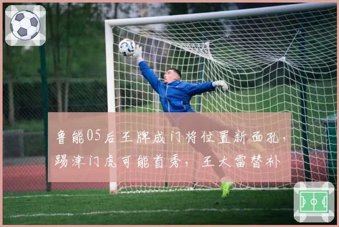 鲁能05后王牌成门将位置新面孔，踢津门虎可能首秀，王大雷替补