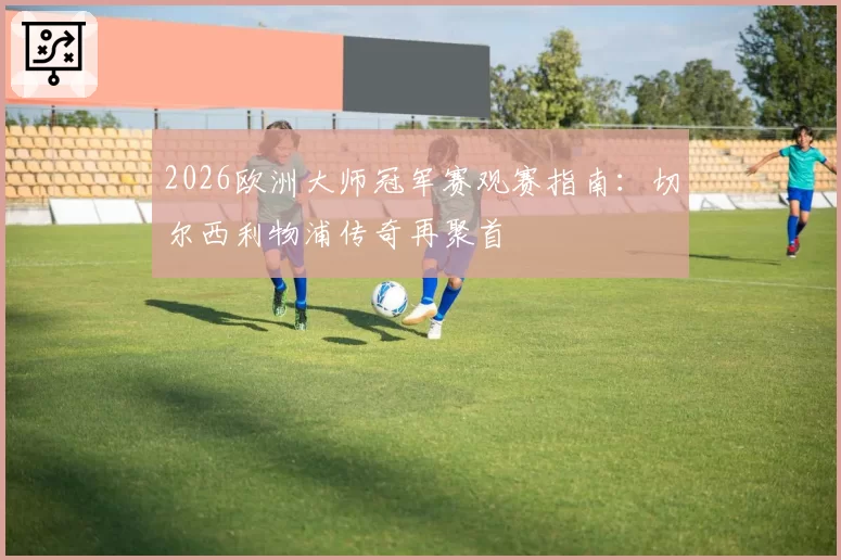 2026欧洲大师冠军赛观赛指南:切尔西利物浦传奇再聚首
