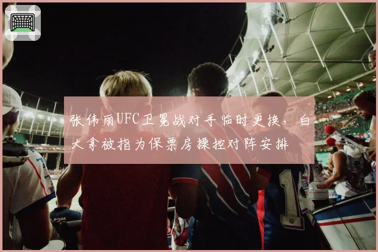 张伟丽UFC卫冕战对手临时更换，白大拿被指为保票房操控对阵安排