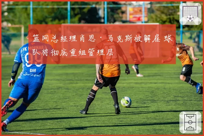 篮网总经理肖恩·马克斯被解雇 球队将彻底重组管理层