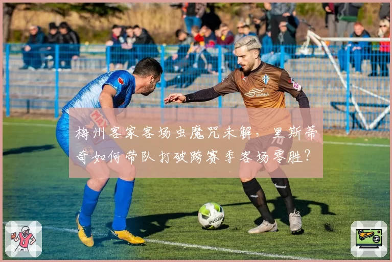 梅州客家客场虫魔咒未解，里斯蒂奇如何带队打破跨赛季客场零胜？
