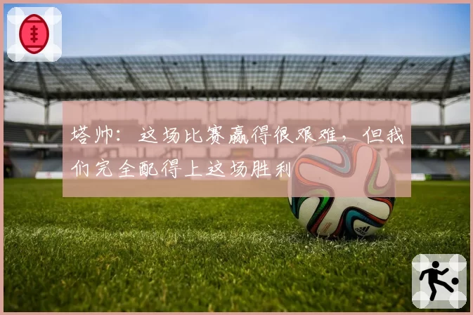 塔帅：这场比赛赢得很艰难，但我们完全配得上这场胜利