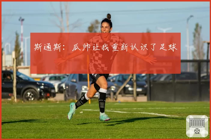 斯通斯：瓜帅让我重新认识了足球