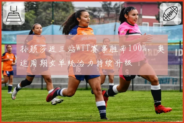 孙颖莎近三站WTT赛事胜率100%,奥运周期女单统治力持续升级