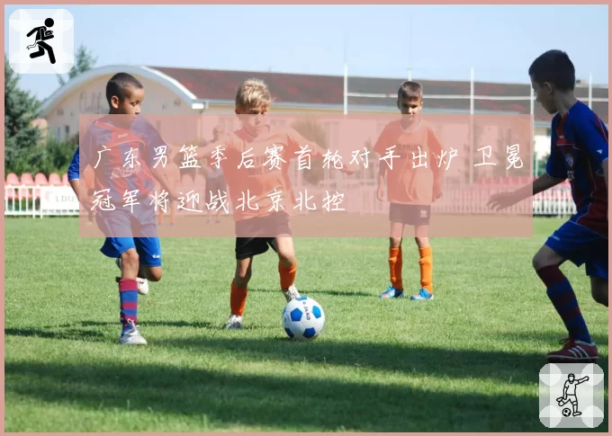 广东男篮季后赛首轮对手出炉 卫冕冠军将迎战北京北控