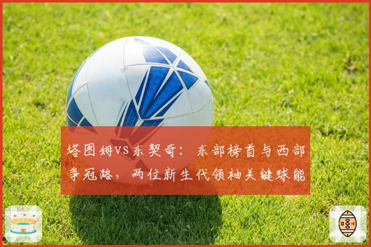 塔图姆vs东契奇:东部榜首与西部争冠路,两位新生代领袖关键球能力剖析