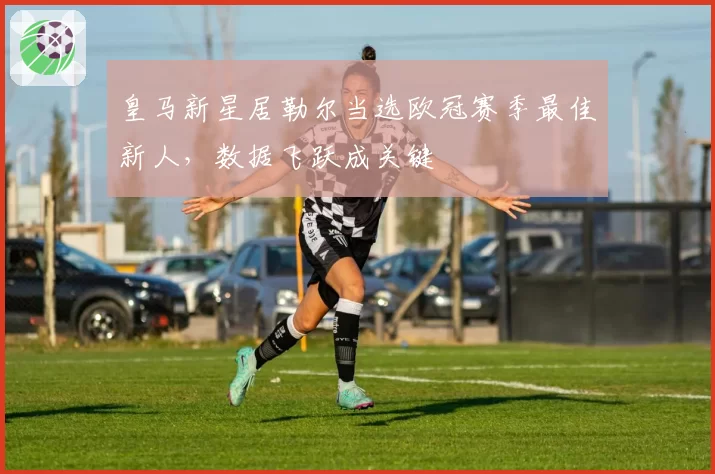皇马新星居勒尔当选欧冠赛季最佳新人,数据飞跃成关键