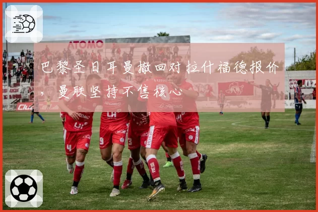 巴黎圣日耳曼撤回对拉什福德报价，曼联坚持不售核心