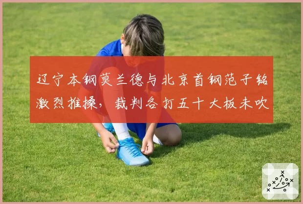 辽宁本钢莫兰德与北京首钢范子铭激烈推搡,裁判各打五十大板未吹罚技术犯规