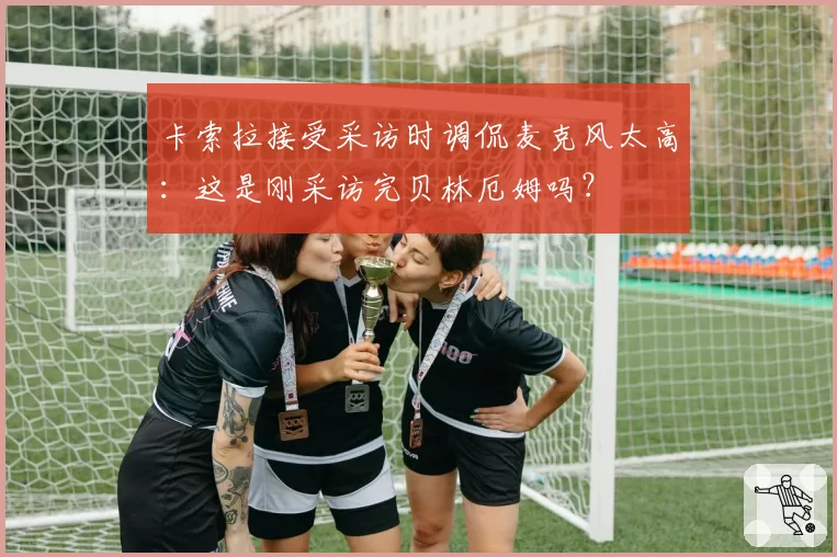 卡索拉接受采访时调侃麦克风太高：这是刚采访完贝林厄姆吗？