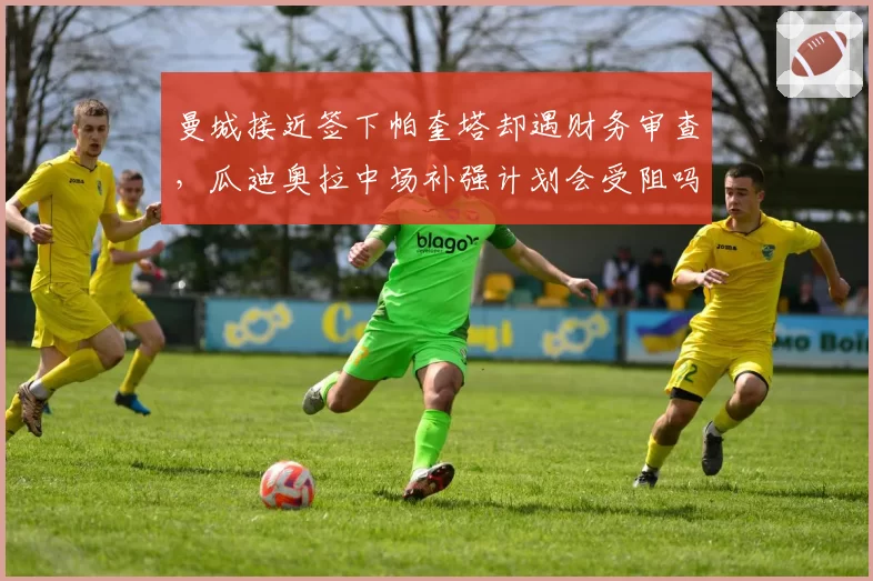 曼城接近签下帕奎塔却遇财务审查,瓜迪奥拉中场补强计划会受阻吗?