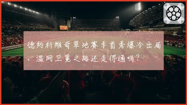 德约科维奇草地赛季首秀爆冷出局,温网卫冕之路还走得通吗?