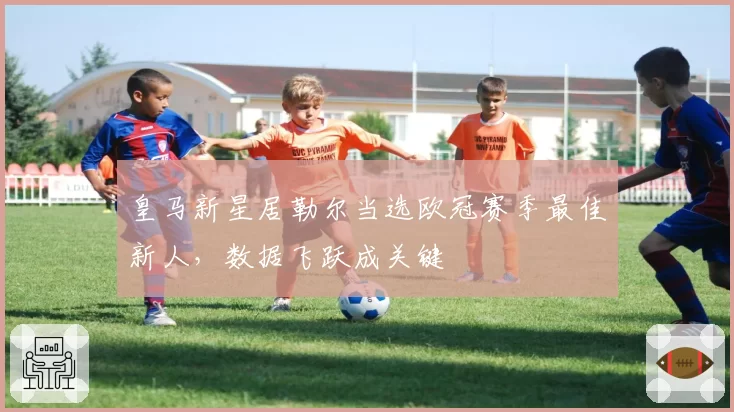 皇马新星居勒尔当选欧冠赛季最佳新人,数据飞跃成关键
