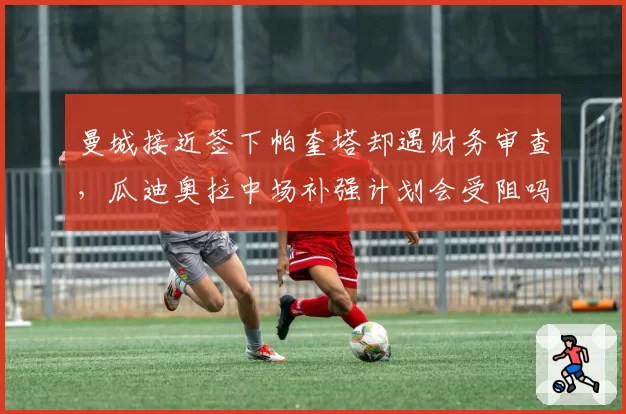 曼城接近签下帕奎塔却遇财务审查,瓜迪奥拉中场补强计划会受阻吗?