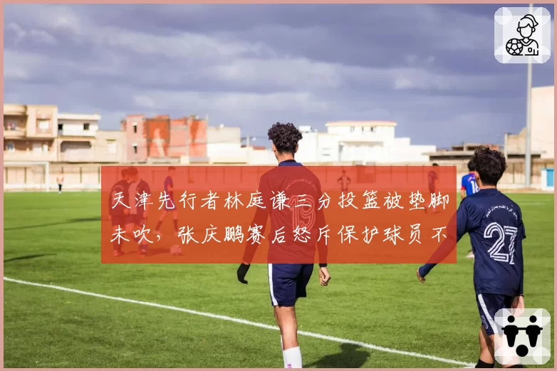 天津先行者林庭谦三分投篮被垫脚未吹,张庆鹏赛后怒斥保护球员不力