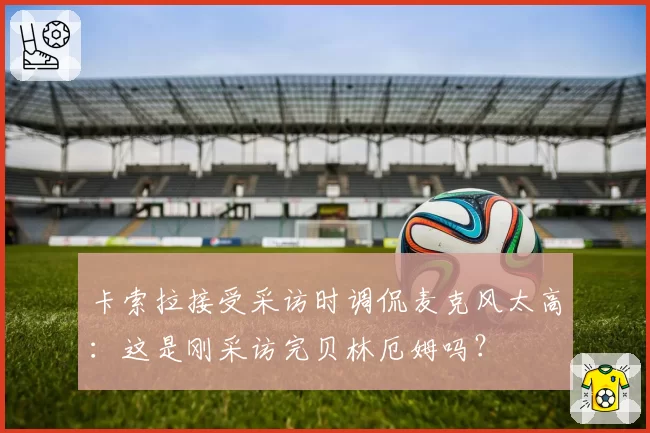 卡索拉接受采访时调侃麦克风太高：这是刚采访完贝林厄姆吗？