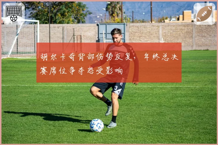 胡尔卡奇背部伤势反复,年终总决赛席位争夺恐受影响