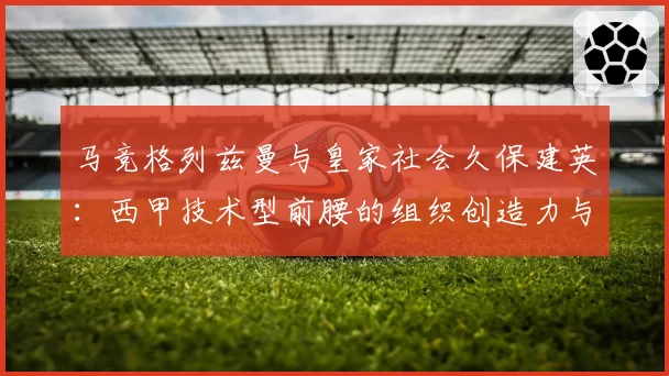 马竞格列兹曼与皇家社会久保建英:西甲技术型前腰的组织创造力与战术权重比较