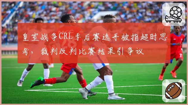 皇室战争CRL季后赛选手被指超时思考,裁判改判比赛结果引争议