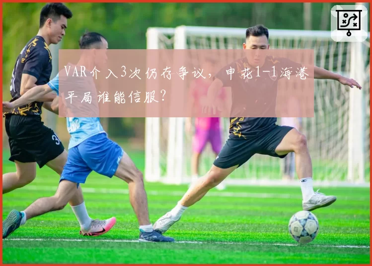 VAR介入3次仍存争议,申花1-1海港平局谁能信服?