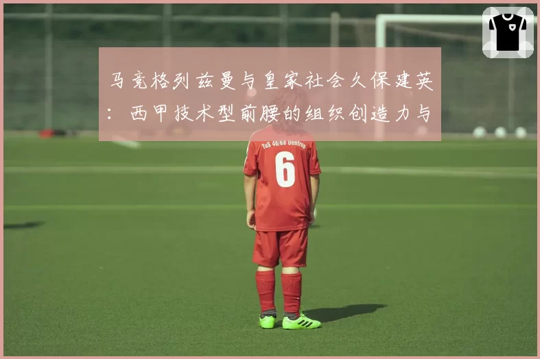 马竞格列兹曼与皇家社会久保建英:西甲技术型前腰的组织创造力与战术权重比较
