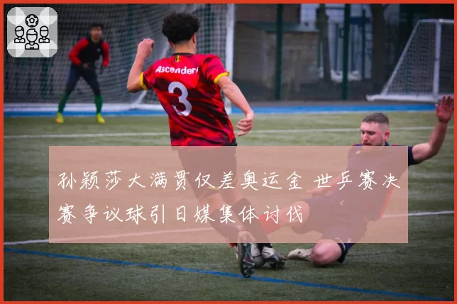 孙颖莎大满贯仅差奥运金 世乒赛决赛争议球引日媒集体讨伐