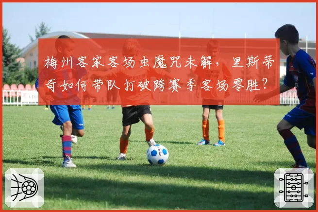 梅州客家客场虫魔咒未解,里斯蒂奇如何带队打破跨赛季客场零胜?