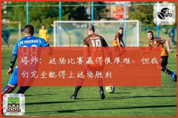 塔帅:这场比赛赢得很艰难,但我们完全配得上这场胜利