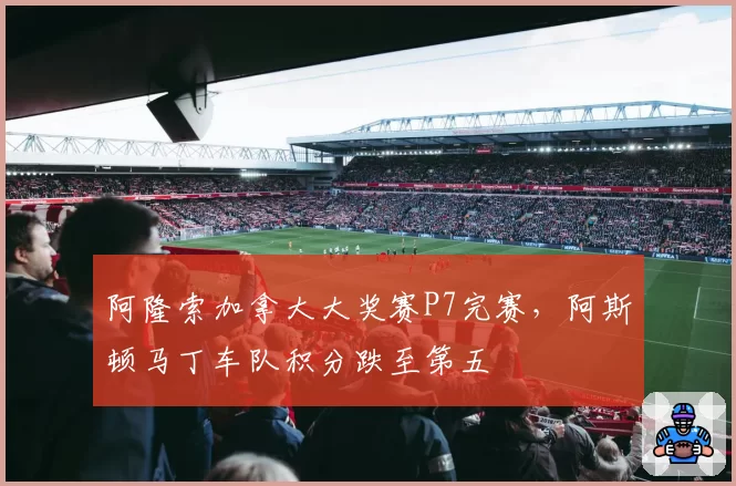 阿隆索加拿大大奖赛P7完赛,阿斯顿马丁车队积分跌至第五